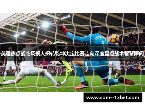 英超焦点战临场换人扭转乾坤决定比赛走向深度盘点战术智慧瞬间