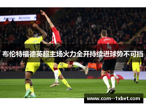 布伦特福德英超主场火力全开持续进球势不可挡 布伦特福德英超主场火力全开持续进球势不可挡