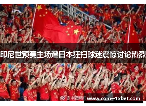 印尼世预赛主场遭日本狂扫球迷震惊讨论热烈